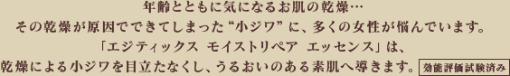 年齢とともに気になるお肌の乾燥・・・その乾燥が原因でできてしまった“小ジワ”に、多くの女性が悩んでいます。「エジティックス モイストリペア エッセンス」は、乾燥による小ジワを目立たなくし、うるおいのある素肌へ導きます。[効能評価試験済み]