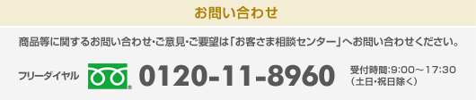 商品等に関するお問い合わせ・ご意見・ご要望は「お客さま相談センター」へお問い合わせください。 フリーダイヤル:0120-11-8960 受付時間：9：00～17：30(土日・祝日除く)