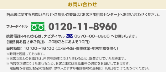 商品等に関するお問い合わせ・ご意見・ご要望は「お客さま相談センター」へお問い合わせください。 フリーダイヤル:0120-11-8960 受付時間:9:00~17:30(土・日・祝日・夏季休業・年末年始を除く) 携帯電話・PHSからは、ナビダイヤル 0510−00−8960 へお願いします。(通話料お客さまご負担: 20秒ごとに10円)