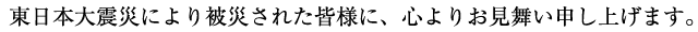 謹んでお見舞い申し上げます。このたびの東日本大震災により被災された皆様には、心よりお見舞い申し上げますとともに、被災地域の一日も早い復興を切にお祈り申し上げます。