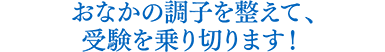 おなかの調子を整えて、受験を乗り切ります!
