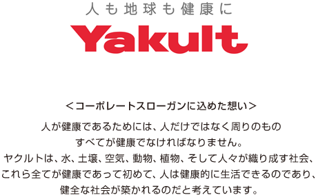 コーポレートスローガンに込めた想い 人が健康であるためには、人だけではなく周りのものすべてが健康でなければなりません。ヤクルトは、水、土壌、空気、動物、植物、そして人々が織り成す社会、これら全てが健康であって初めて、人は健康的に生活できるのであり、健全な社会が築かれるのだと考えています。