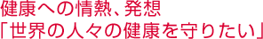 健康への情熱、発想 「世界の人々の健康を守りたい」  