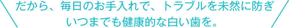 だから、毎日のお手入れで、トラブルを未然に防ぎいつまでも健康的な白い歯を。