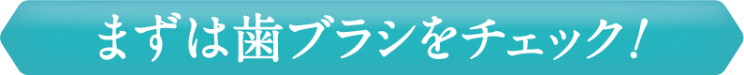 まずは歯ブラシをチェック！