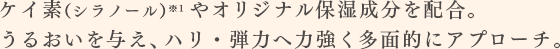 ケイ素（シラノール）※1やオリジナル保湿成分を配合。うるおいを与え、ハリ・弾力へ力強く多面的にアプローチ。