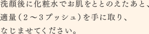 洗顔後に化粧水でお肌をととのえたあと、適量（2～3プッシュ）を手に取り、なじませてください。