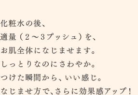 化粧水の後、適量（２～３プッシュ）を、お肌全体になじませます。しっとりなのにさわやか。つけた瞬間から、いい感じ。なじませ方で、さらに効果感アップ！