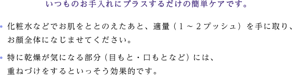 いつものお手入れにプラスするだけの簡単ケアです。化粧水などでお肌をととのえたあと、適量（１〜２プッシュ）を手に取り、 お顔全体になじませてください。特に乾燥が気になる部分（目もと・口もとなど）には、 重ねづけをするといっそう効果的です。