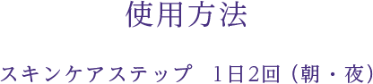 使用方法 スキンケアステップ　1日2回（朝・夜）