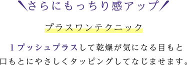 さらにもっちり感アップ プラスワンテクニック １プッシュプラスして乾燥が気になる目もと口もとにやさしくタッピングしてなじませます。