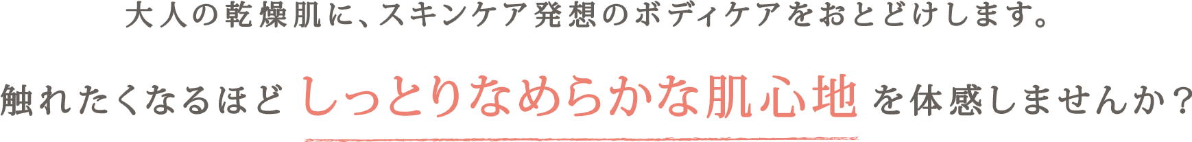 大人の乾燥肌に、スキンケア発想のボディケアをおとどけします。 触れたくなるほどしっとりなめらかな肌心地を体感しませんか？