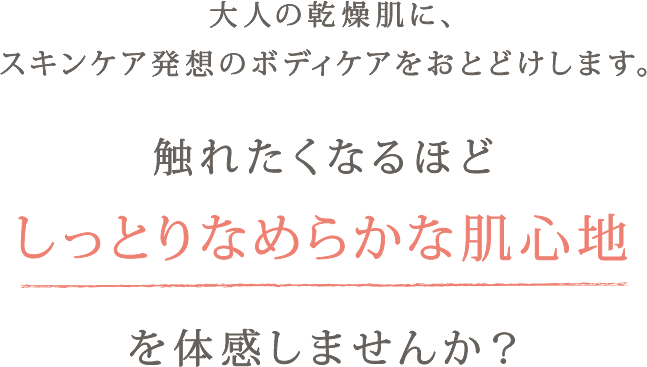 大人の乾燥肌に、スキンケア発想のボディケアをおとどけします。 触れたくなるほどしっとりなめらかな肌心地を体感しませんか？