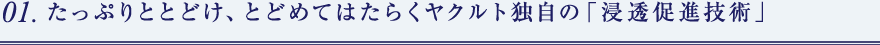 01. たっぷりととどけ、とどめてはたらくヤクルト独自の「浸透促進技術」