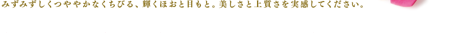 みずみずしくつややかなくちびる、輝くほおと目もと。美しさと上質さを実感してください。