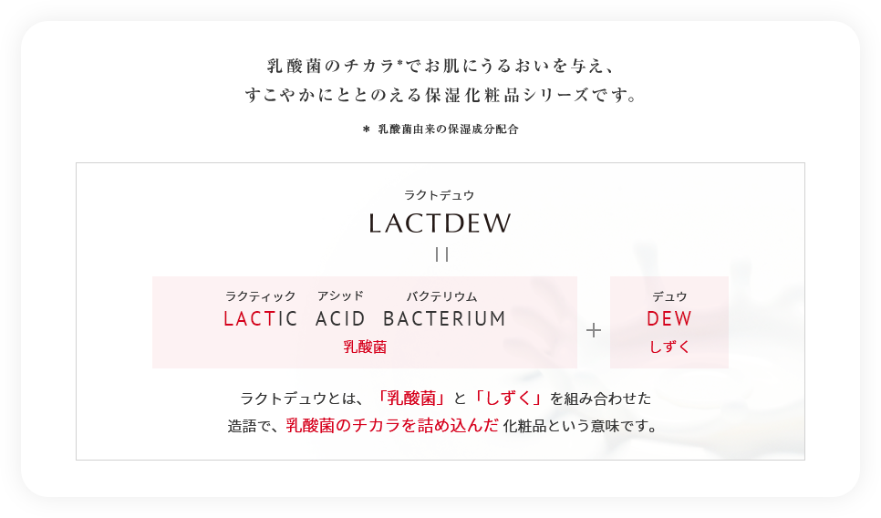 乳酸菌のチカラ*でお肌にうるおいを与え、すこやかにととのえる保湿化粧品シリーズです。