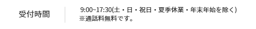 受付時間   9:00~17:30(土・日・祝日・夏季休業・年末年始を除く)※通話料無料です。