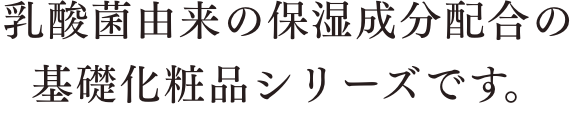 乳酸菌由来の保湿成分配合の基礎化粧品シリーズです。