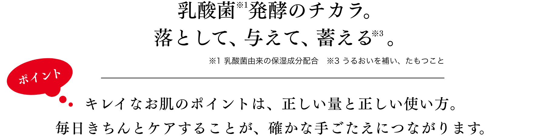 乳酸菌で「落として、与える」スキンケア　キレイなお肌のポイントは、正しい量と正しい使い方。毎日きちんとケアすることが、確かな手ごたえにつながります。