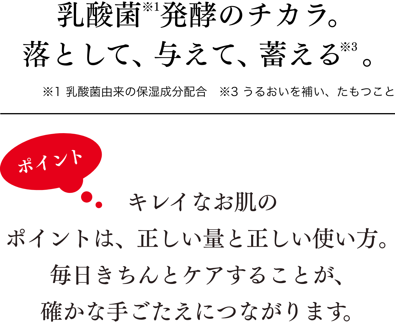 乳酸菌で「落として、与える」スキンケア　キレイなお肌のポイントは、正しい量と正しい使い方。毎日きちんとケアすることが、確かな手ごたえにつながります。