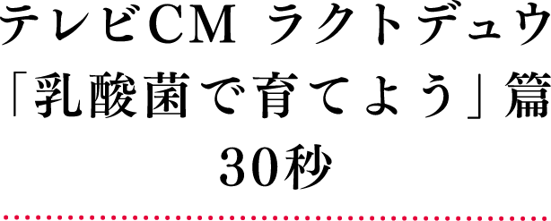 テレビCM ラクトデュウ「乳酸菌で育てよう」篇 30秒