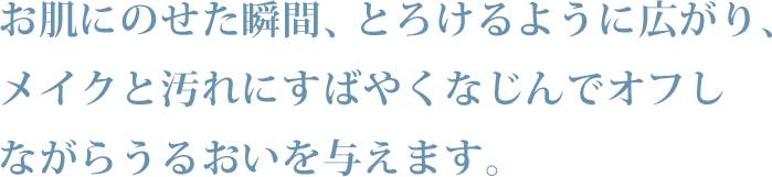 お肌にのせた瞬間、とろけるように広がり、メイクと汚れにすばやくなじんでオフしながらうるおいを与えます。