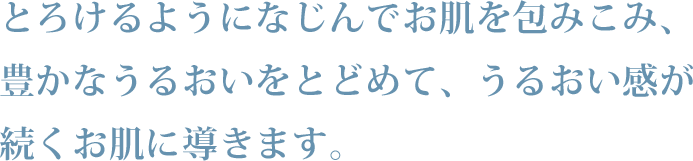 とろけるようになじんでお肌を包みこみ、豊かなうるおいをとどめて、うるおい感が続くお肌に導きます。