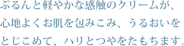 ぷるんと軽やかな感触のクリームが、心地よくお肌を包みこみ、うるおいをとじこめて、ハリとつやをたもちます。