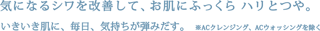 気になるシワを改善して、お肌にふっくらハリとつや。いきいき肌に、毎日、気持ちが弾みだす。※ACクレンジング、ACウォッシングを除く