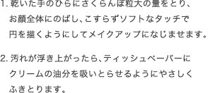 1.乾いた手のひらにさくらんぼ粒大の量をとり、お顔全体にのばし、こすらずソフトなタッチで円を描くようにしてメイクアップになじませます。2.汚れが浮き上がったら、ティッシュペーパーにクリームの油分を吸いとらせるようにやさしくふきとります。