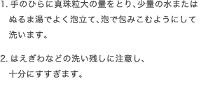 1.手のひらに真珠粒大の量をとり、少量の水またはぬるま湯でよく泡立て、泡で包みこむようにして洗います。2.はえぎわなどの洗い残しに注意し、十分にすすぎます。