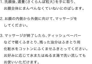 1.洗顔後、適量（さくらんぼ粒大）を手に取り、お顔全体にまんべんなくていねいにのばします。2.お顔の内側から外側に向けて、マッサージをしてください。3.マッサージが終了したら、ティッシュペーパーなどで軽くふきとり、残った油分はふきとり用化粧水をコットンにふくませふきとってください。お好みに応じて水またはぬるま湯で洗い流してもお使いいただけます。