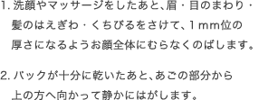 1.洗顔やマッサージをしたあと、眉・目のまわり・髪のはえぎわ・くちびるをさけて、１mm位の厚さになるようお顔全体にむらなくのばします。2.パックが十分に乾いたあと、あごの部分から上の方へ向かって静かにはがします。