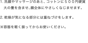 1.洗顔やマッサージのあと、コットンに５００円硬貨　大の量を含ませ、顔全体にやさしくなじませます。2.乾燥が気になる部分には重ねづけをします。※容器を軽く振ってからお使いください。