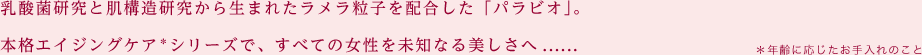 乳酸菌研究と肌構造研究から生まれたラメラ粒子を配合した「パラビオ」。本格エイジングケア＊シリーズで、すべての女性を未知なる美しさへ...... ＊年齢に応じたお手入れのこと