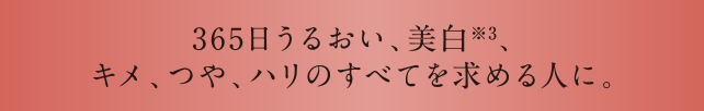 365日うるおい、美白※3、キメ、つや、ハリのすべてを求める人に。