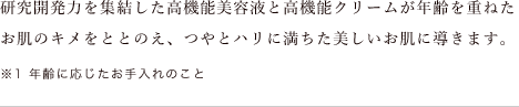 研究開発力を集結した高機能美容液と高機能クリームが年齢を重ねたお肌のキメをととのえ、つやとハリに満ちた美しいお肌に導きます。※1 年齢に応じたお手入れのこと