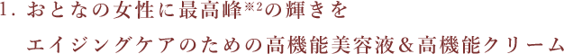 1.おとなの女性に最高峰※2の輝きをエイジングケアのための高機能美容液&高機能クリーム