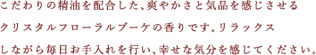 こだわりの精油を配合した、爽やかさと気品を感じさせるクリスタルフローラルブーケの香りです。リラックスしながら毎日お手入れを行い、幸せな気分を感じてください。