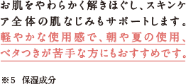 お肌をやわらかく解きほぐし、スキンケア全体の肌なじみもサポートします。軽やかな使用感で、朝や夏の使用、ベタつきが苦手な方にもおすすめです。※5　保湿成分