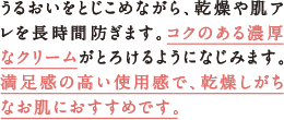 うるおいをとじこめながら、乾燥や肌アレを長時間防ぎます。コクのある濃厚なクリームがとろけるようになじみます。満足感の高い使用感で、乾燥しがちなお肌におすすめです。