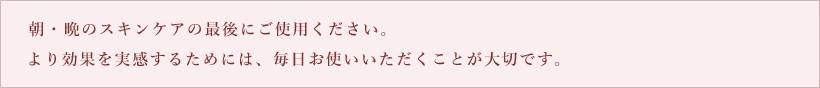 朝・晩のスキンケアの最後にご使用ください。より効果を実感するためには、毎日お使いいただくことが大切です。