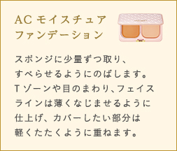 ACモイスチュアファンデーション スポンジに少量ずつ取り、すべらせるようにのばします。Tゾーンや目のまわり、フェイスラインは薄くなじませるように仕上げ、 カバーしたい部分は軽くたたくように重ねます。 