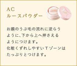 AC ルースパウダー お顔のうぶ毛の流れに逆らうように、下から上へ押さえるようにつけます。化粧くずれしやすいTゾーンはたっぷりとつけます。