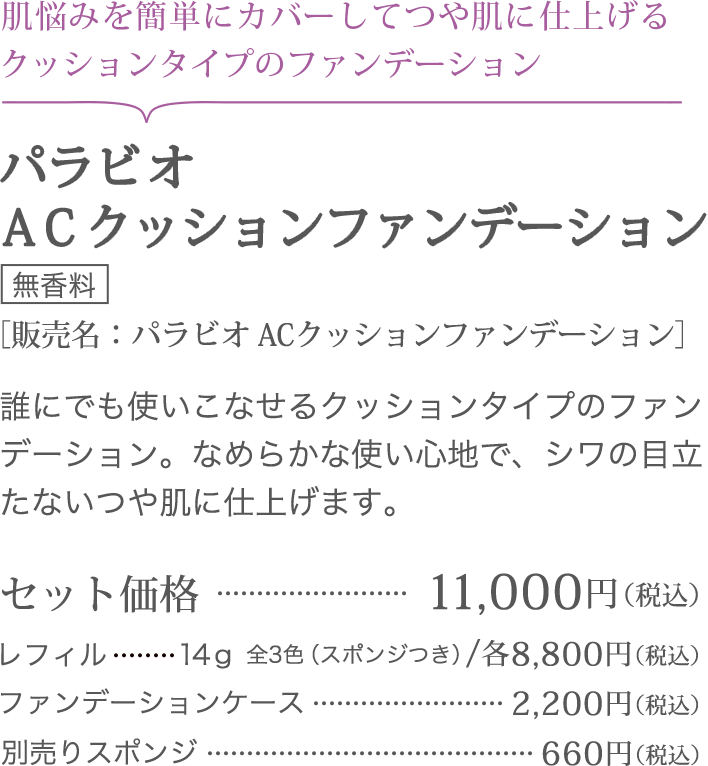 肌悩みを簡単にカバーしてつや肌に仕上げるクッションタイプのファンデーション パラビオ ＡＣクッションファンデーション ＜無香料＞ ［販売名：パラビオ ACクッションファンデーション] 誰にでも使いこなせるクッションタイプのファンデーション。なめらかな使い心地で、シワの目立たないつや肌に仕上げます。セット価格11,000円（税込）レフィル14g 全3色（スポンジつき）/各8,800円（税込）ファンデーションケース2,200円（税込）別売りスポンジ660円（税込）