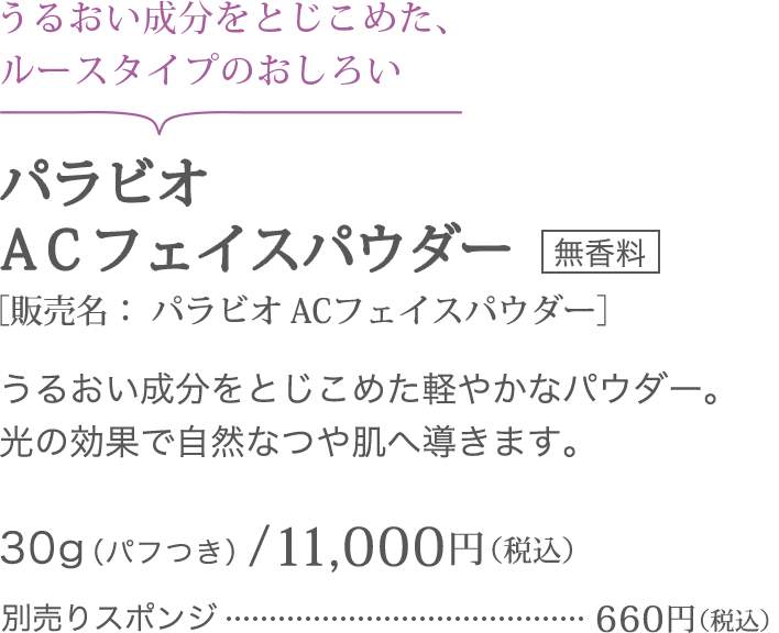 うるおい成分をとじこめた、ルースタイプのおしろい パラビオ ＡＣフェイスパウダー＜無香料＞［販売名： パラビオ ACフェイスパウダー]うるおい成分をとじこめた軽やかなパウダー。光の効果で自然なつや肌へ導きます。30g(パフつき)/11,000円（税込）別売りスポンジ660円（税込）
