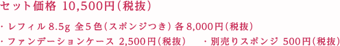 セット価格 10,500円（税抜） ・レフィル8.5g 全5色（スポンジつき） 各8,000円（税抜） ・ファンデーションケース 2,500円（税抜） ・別売りスポンジ 500円（税抜）