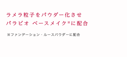 ラメラ粒子をパウダー化させパラビオ ベースメイク※に配合 ※ファンデーション・ルースパウダーに配合