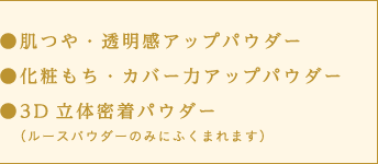 ●肌つや・透明感アップパウダー　●化粧もち・カバー力アップパウダー　●3D立体密着パウダー（ルースパウダーのみにふくまれます）