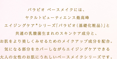 パラビオ ベースメイクには、ヤクルトビューティエンス最高峰エイジングケア＊シリーズ「パラビオ（基礎化粧品）」と共通の乳酸菌生まれのスキンケア成分と、お肌をより美しくみせるためのメイクアップ成分を配合。気になる部分をカバーしながらエイジングケアできる大人の女性のお肌にうれしいベースメイクシリーズです。